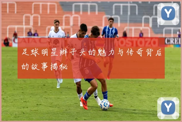 足球明星辫子头的魅力与传奇背后的故事揭秘
