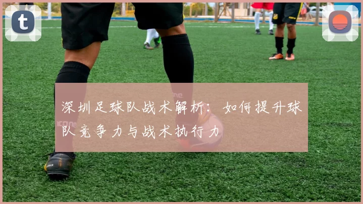 深圳足球队战术解析：如何提升球队竞争力与战术执行力