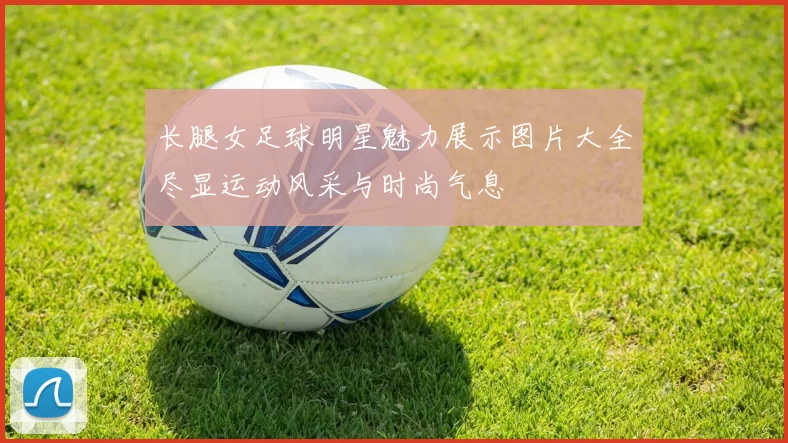 长腿女足球明星魅力展示图片大全尽显运动风采与时尚气息