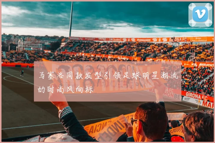 马塞洛同款发型引领足球明星潮流的时尚风向标