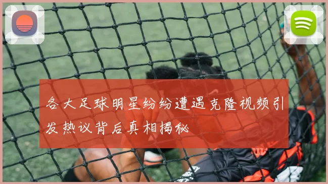 各大足球明星纷纷遭遇克隆视频引发热议背后真相揭秘
