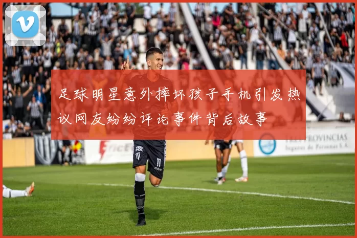 足球明星意外摔坏孩子手机引发热议网友纷纷评论事件背后故事