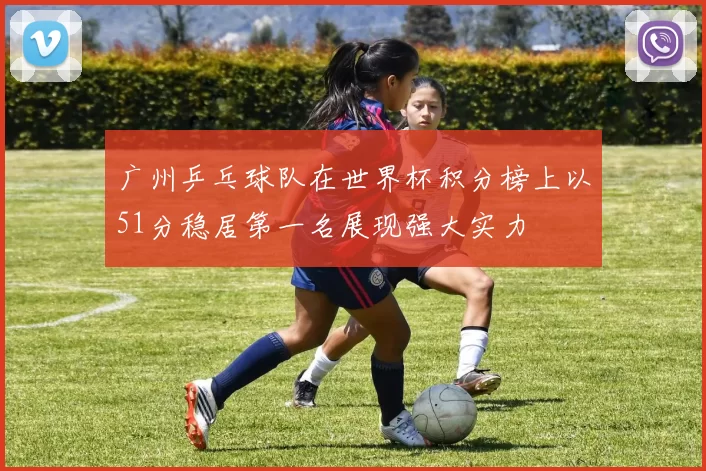 广州乒乓球队在世界杯积分榜上以51分稳居第一名展现强大实力