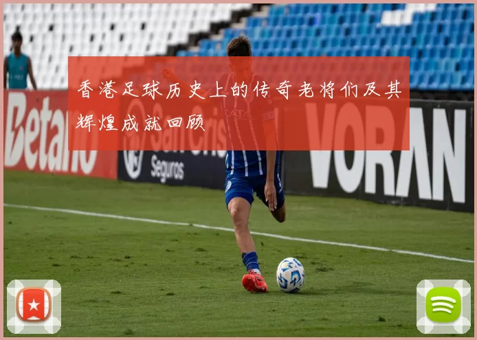 香港足球历史上的传奇老将们及其辉煌成就回顾