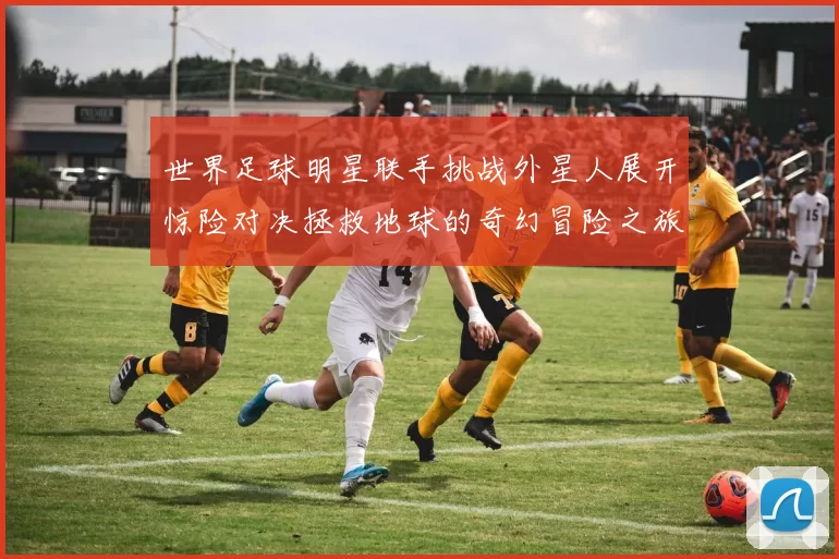 世界足球明星联手挑战外星人展开惊险对决拯救地球的奇幻冒险之旅