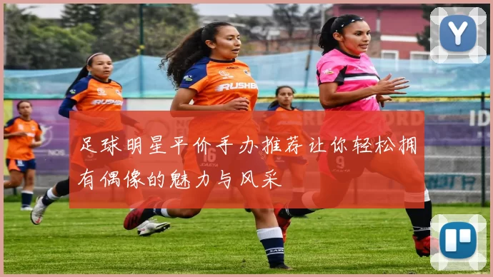 足球明星平价手办推荐让你轻松拥有偶像的魅力与风采