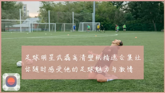 足球明星武磊高清壁纸精选合集让你随时感受他的足球魅力与激情