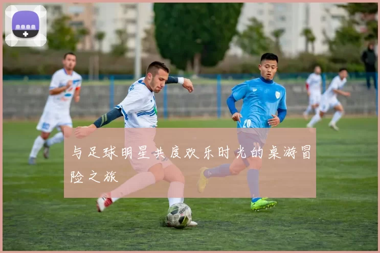与足球明星共度欢乐时光的桌游冒险之旅