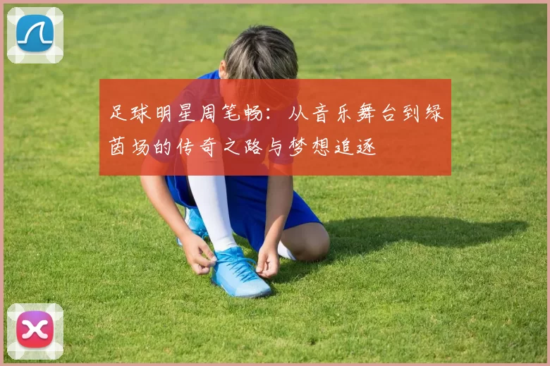 足球明星周笔畅：从音乐舞台到绿茵场的传奇之路与梦想追逐