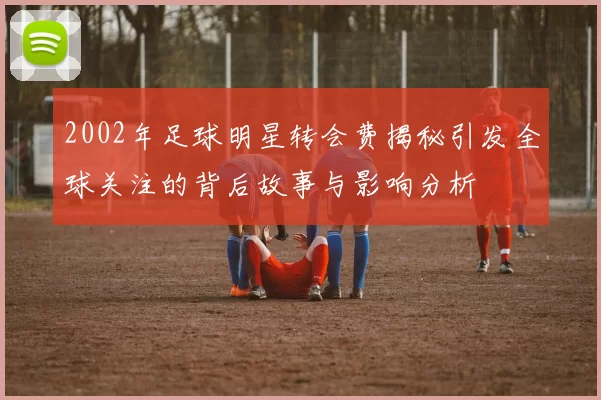 2002年足球明星转会费揭秘引发全球关注的背后故事与影响分析