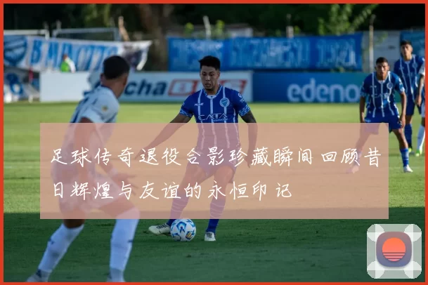 足球传奇退役合影珍藏瞬间回顾昔日辉煌与友谊的永恒印记