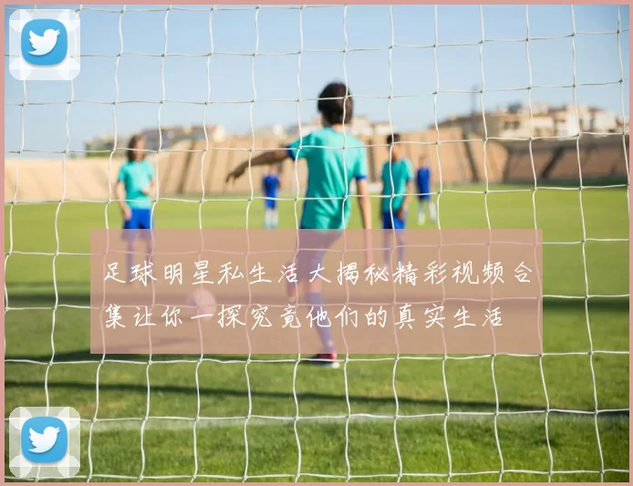 足球明星私生活大揭秘精彩视频合集让你一探究竟他们的真实生活