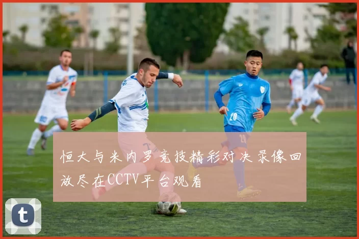 恒大与米内罗竞技精彩对决录像回放尽在CCTV平台观看