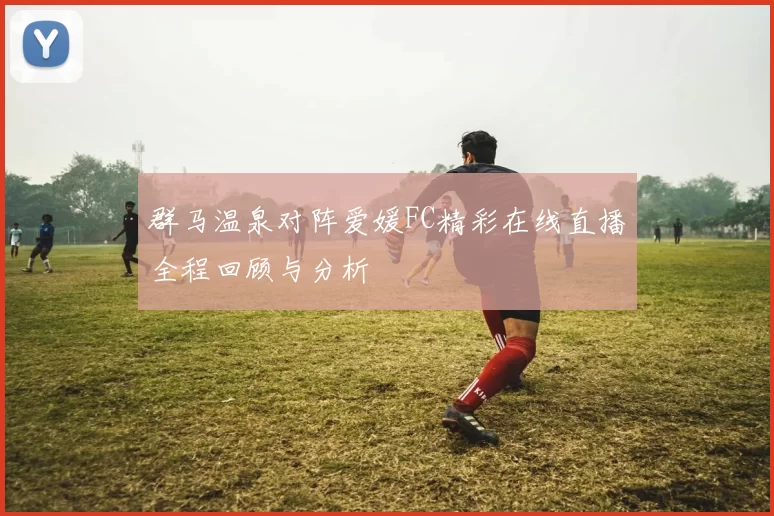 群马温泉对阵爱媛FC精彩在线直播全程回顾与分析