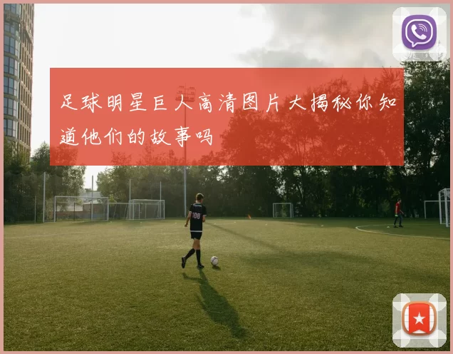 足球明星巨人高清图片大揭秘你知道他们的故事吗