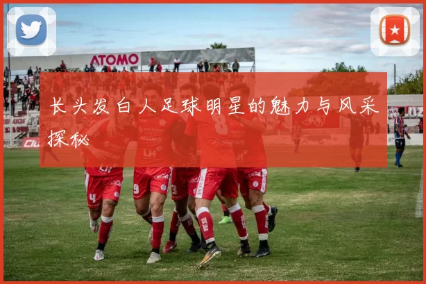 长头发白人足球明星的魅力与风采探秘