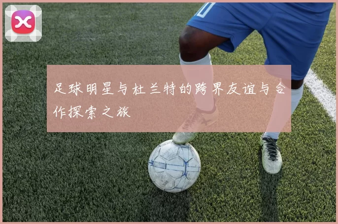 足球明星与杜兰特的跨界友谊与合作探索之旅