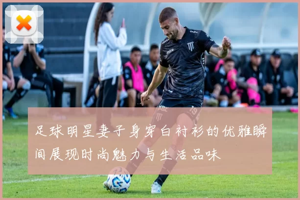 足球明星妻子身穿白衬衫的优雅瞬间展现时尚魅力与生活品味
