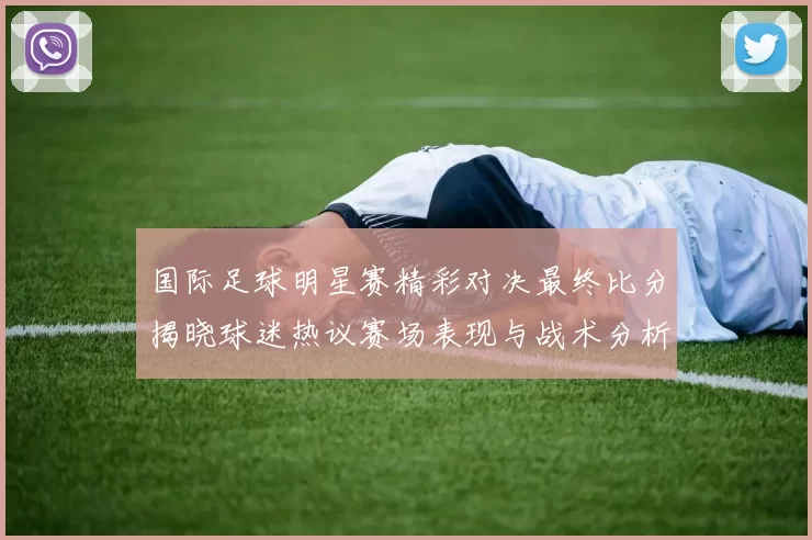 国际足球明星赛精彩对决最终比分揭晓球迷热议赛场表现与战术分析