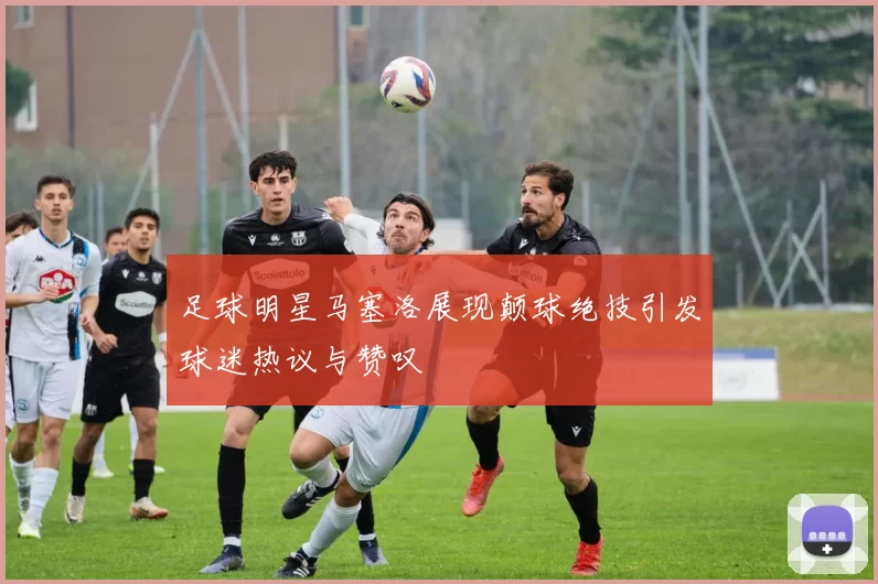 足球明星马塞洛展现颠球绝技引发球迷热议与赞叹