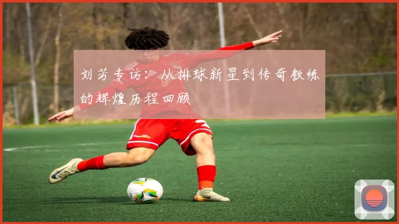 刘芳专访：从排球新星到传奇教练的辉煌历程回顾