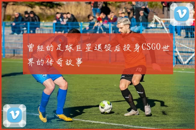 曾经的足球巨星退役后投身CSGO世界的传奇故事