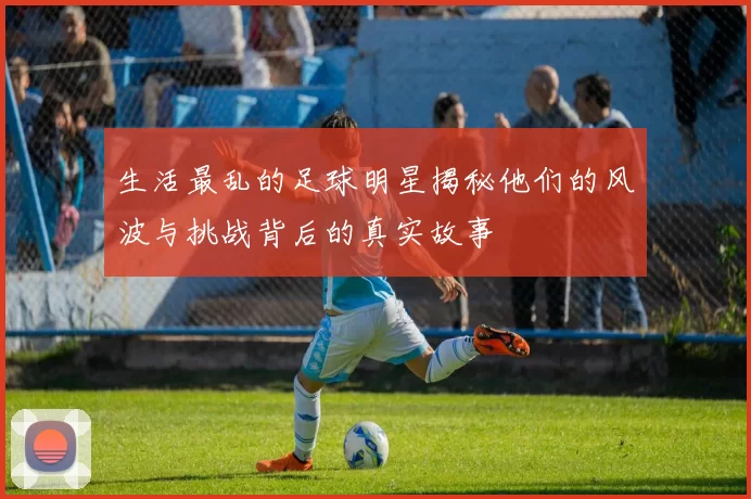 生活最乱的足球明星揭秘他们的风波与挑战背后的真实故事