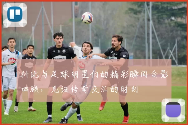 科比与足球明星们的精彩瞬间合影回顾，见证传奇交汇的时刻