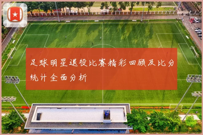足球明星退役比赛精彩回顾及比分统计全面分析