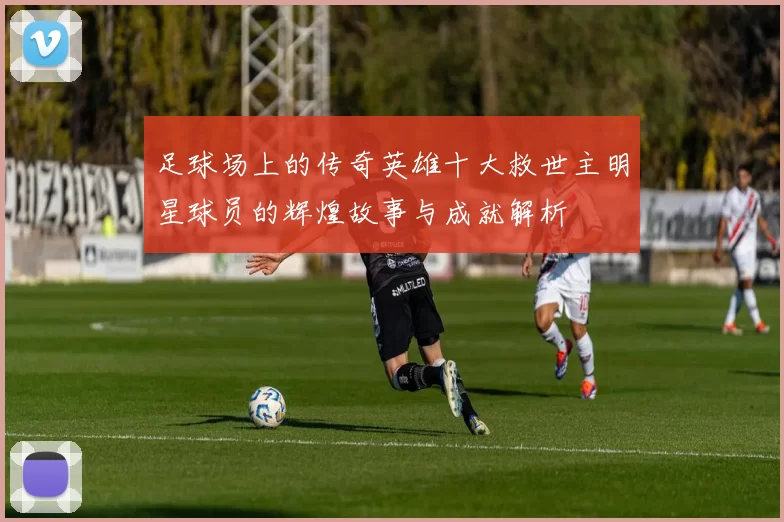 足球场上的传奇英雄十大救世主明星球员的辉煌故事与成就解析