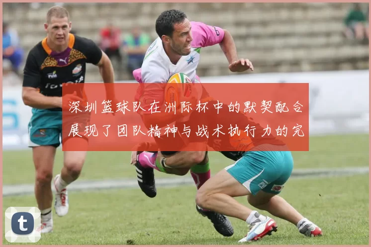 深圳篮球队在洲际杯中的默契配合展现了团队精神与战术执行力的完美结合