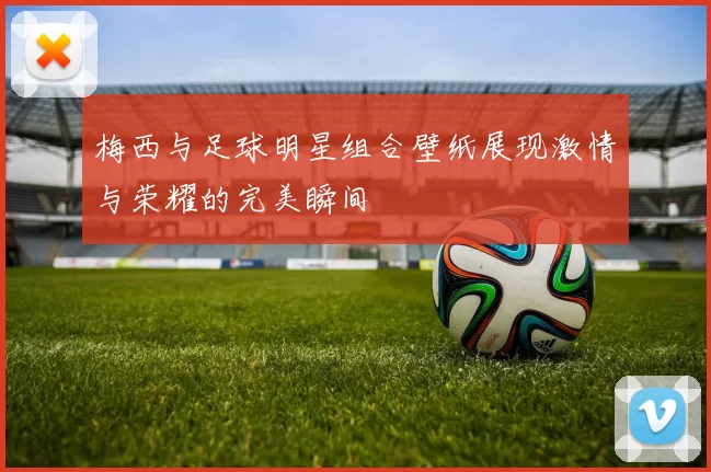 梅西与足球明星组合壁纸展现激情与荣耀的完美瞬间