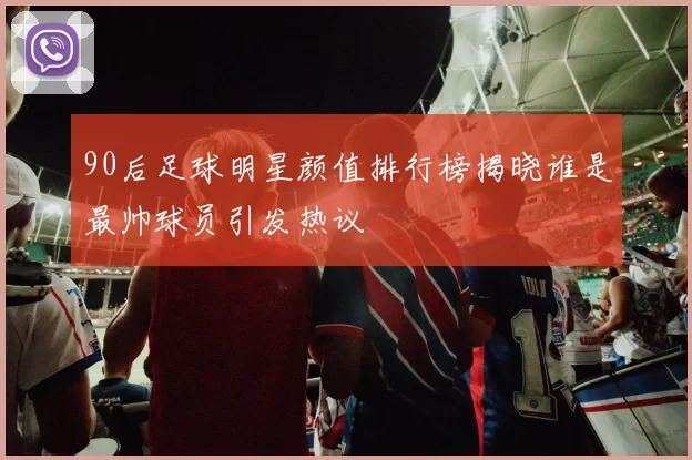 90后足球明星颜值排行榜揭晓谁是最帅球员引发热议