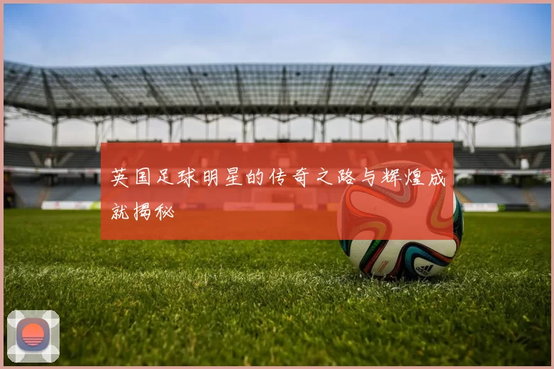 英国足球明星的传奇之路与辉煌成就揭秘