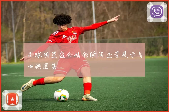 足球明星盛会精彩瞬间全景展示与回顾图集
