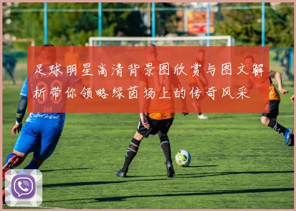 足球明星高清背景图欣赏与图文解析带你领略绿茵场上的传奇风采