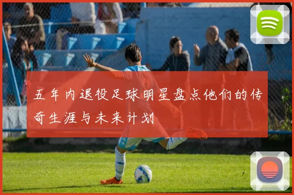 五年内退役足球明星盘点他们的传奇生涯与未来计划
