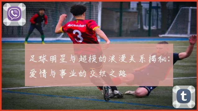 足球明星与超模的浪漫关系揭秘：爱情与事业的交织之路