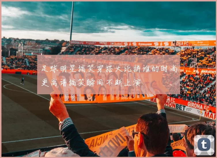 足球明星搞笑穿搭大比拼谁的时尚更离谱搞笑瞬间不断上演