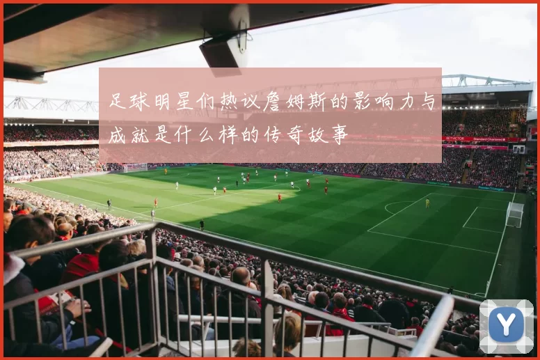 足球明星们热议詹姆斯的影响力与成就是什么样的传奇故事