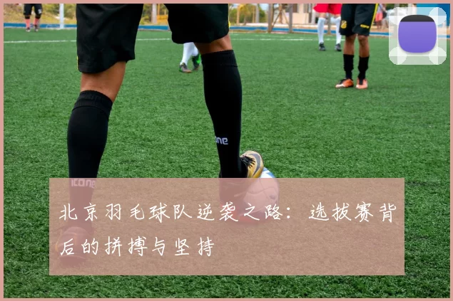 北京羽毛球队逆袭之路：选拔赛背后的拼搏与坚持