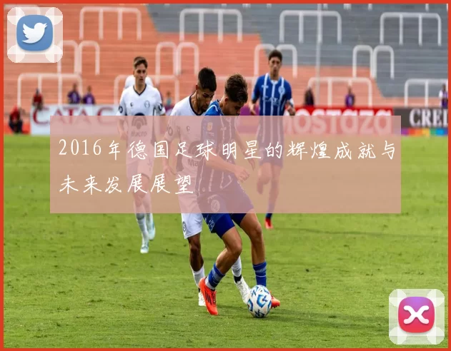 2016年德国足球明星的辉煌成就与未来发展展望