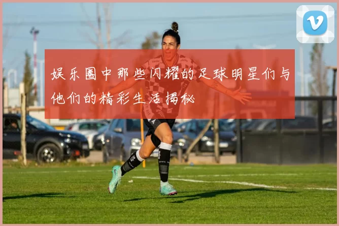 娱乐圈中那些闪耀的足球明星们与他们的精彩生活揭秘