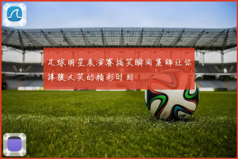 足球明星表演赛搞笑瞬间集锦让你捧腹大笑的精彩时刻