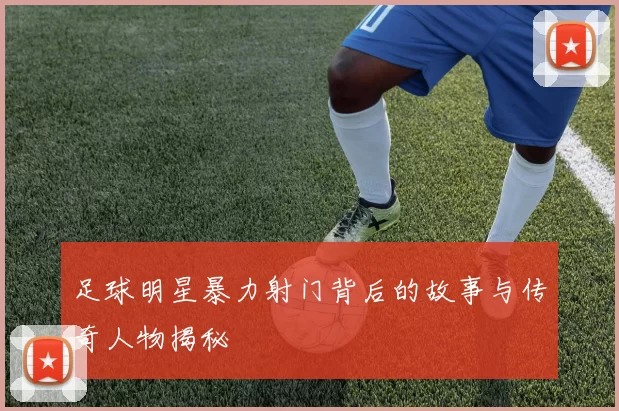 足球明星暴力射门背后的故事与传奇人物揭秘