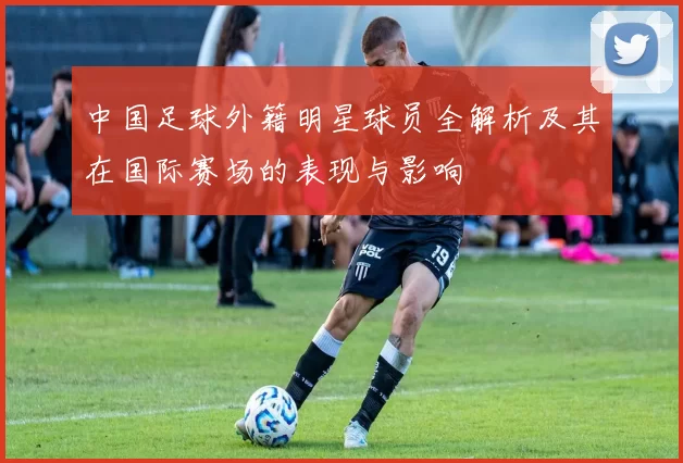 中国足球外籍明星球员全解析及其在国际赛场的表现与影响