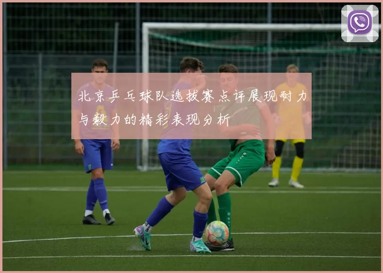 北京乒乓球队选拔赛点评展现耐力与毅力的精彩表现分析