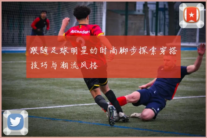 跟随足球明星的时尚脚步探索穿搭技巧与潮流风格