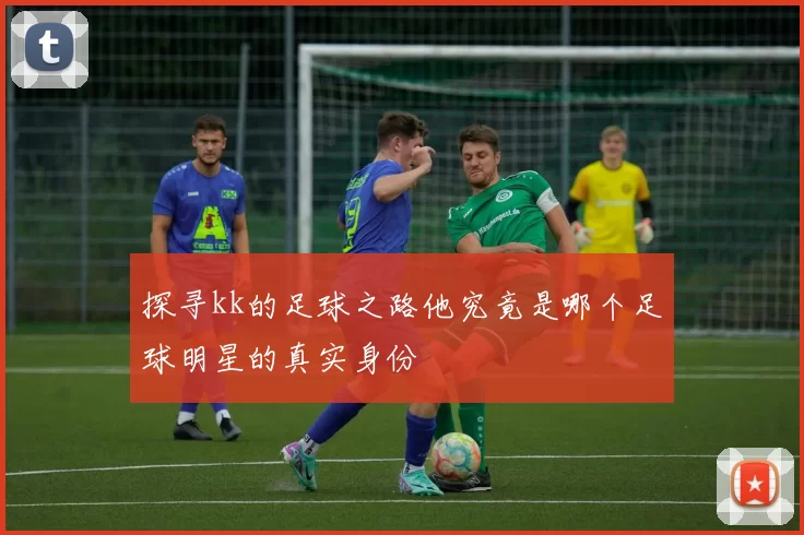 探寻kk的足球之路他究竟是哪个足球明星的真实身份