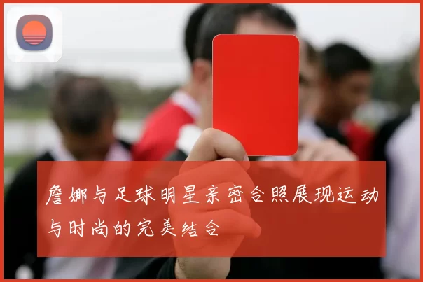 詹娜与足球明星亲密合照展现运动与时尚的完美结合